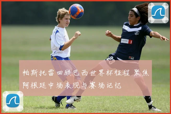 帕斯托雷回顾巴西世界杯征程 聚焦阿根廷中场表现与赛场记忆