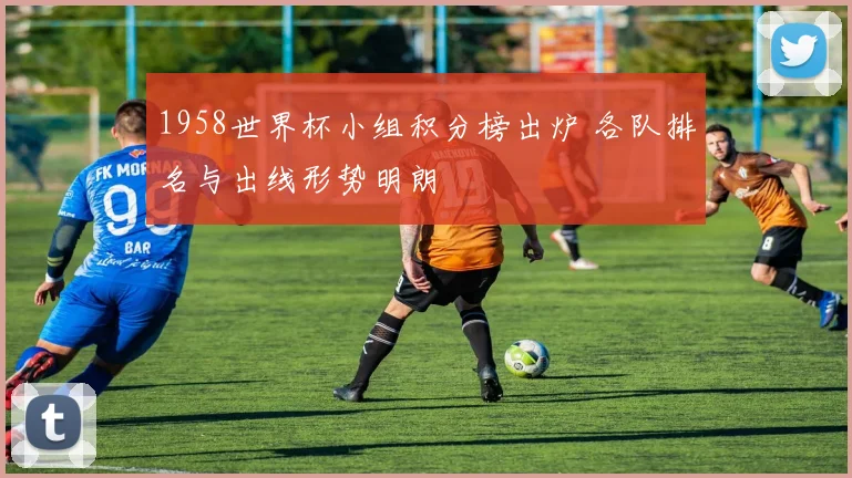 1958世界杯小组积分榜出炉 各队排名与出线形势明朗