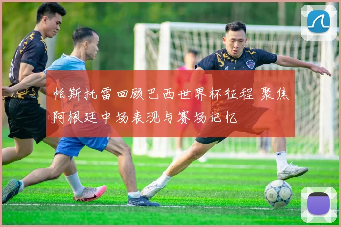 帕斯托雷回顾巴西世界杯征程 聚焦阿根廷中场表现与赛场记忆