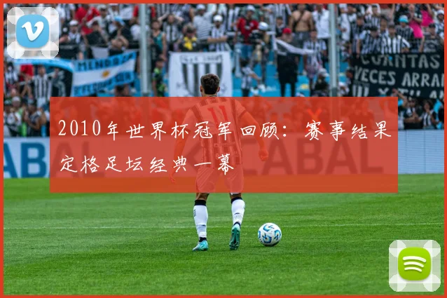 2010年世界杯冠军回顾：赛事结果定格足坛经典一幕